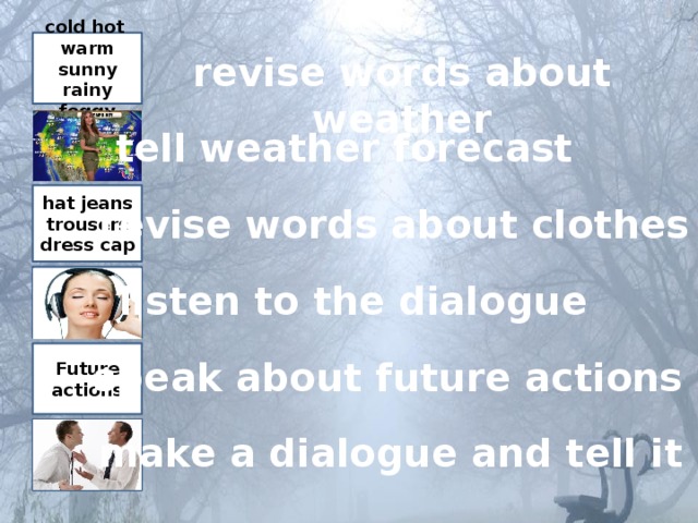 cold hot warm sunny rainy foggy revise words about weather tell weather forecast hat jeans trousers dress cap revise words about clothes listen to the dialogue Future actions speak about future actions make a dialogue and tell it 