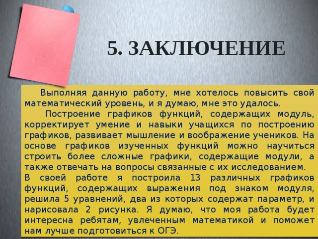 5. заключение  Выполняя данную работу, мне хотелось повысить свой математический уровень, и я думаю, мне это удалось.  Построение графиков функций, содержащих модуль, корректирует умение и навыки учащихся по построению графиков, развивает мышление и воображение учеников. На основе графиков изученных функций можно научиться строить более сложные графики, содержащие модули, а также отвечать на вопросы связанные с их исследованием. В своей работе я построила 13 различных графиков функций, содержащих выражения под знаком модуля, решила 5 уравнений, два из которых содержат параметр, и нарисовала 2 рисунка. Я думаю, что моя работа будет интересна ребятам, увлеченным математикой и поможет нам лучше подготовиться к ОГЭ. 