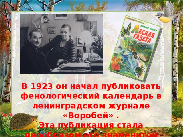 В 1923 он начал публиковать фенологический календарь в ленинградском журнале «Воробей» . Эта публикация стала прообразом его знаменитой «Лесной газеты» (1927). 