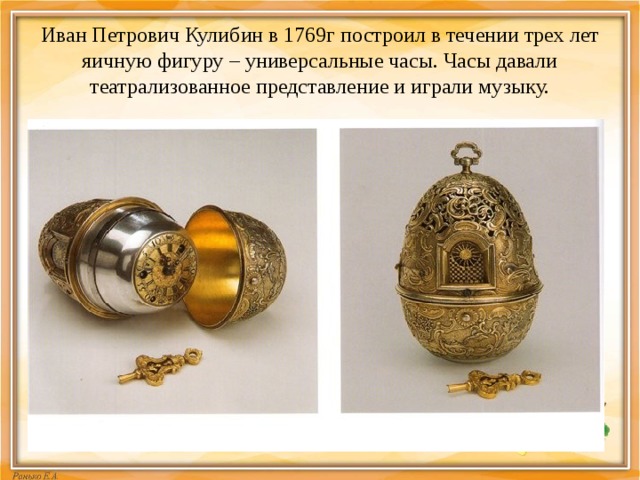 Иван Петрович Кулибин в 1769г построил в течении трех лет яичную фигуру – универсальные часы. Часы давали театрализованное представление и играли музыку. 