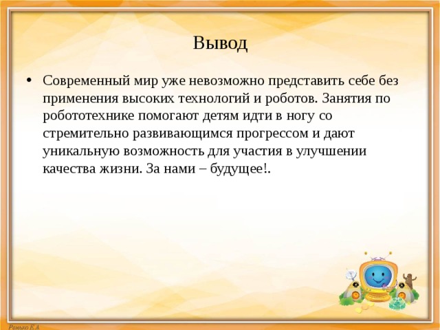 Вывод Современный мир уже невозможно представить себе без применения высоких технологий и роботов. Занятия по робототехнике помогают детям идти в ногу со стремительно развивающимся прогрессом и дают уникальную возможность для участия в улучшении качества жизни. За нами – будущее!. 