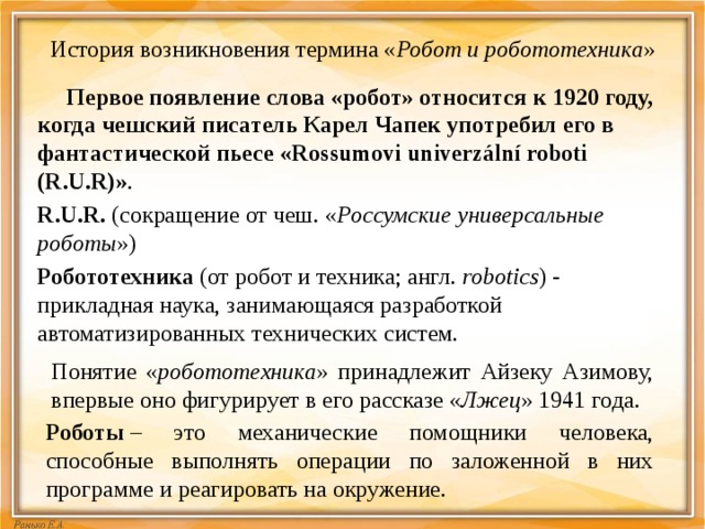 Понятие « робототехника » принадлежит Айзеку Азимову, впервые оно фигурирует в его рассказе « Лжец » 1941 года.   История возникновения термина « Робот и робототехника »    Первое появление слова «робот» относится к 1920 году, когда чешский писатель Карел Чапек употребил его в фантастической пьесе «Rossumovi univerzální roboti (R.U.R)» . R.U.R.  (сокращение от чеш. « Россумские универсальные роботы ») Робототехника  (от робот и техника; англ.  robotics ) - прикладная наука, занимающаяся разработкой автоматизированных технических систем.     Роботы  – это механические помощники человека, способные выполнять операции по заложенной в них программе и реагировать на окружение. 