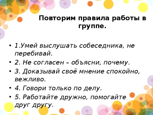 Повторим правила работы в группе.   1.Умей выслушать собеседника, не перебивай. 2. Не согласен – объясни, почему. 3. Доказывай своё мнение спокойно, вежливо. 4. Говори только по делу. 5. Работайте дружно, помогайте друг другу. 