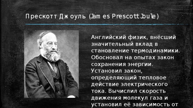 Прескотт Джоуль (James Prescott Joule) Английский физик, внёсший значительный вклад в становление термодинамики. Обосновал на опытах закон сохранения энергии. Установил закон, определяющий тепловое действие электрического тока. Вычислил скорость движения молекул газа и установил её зависимость от температуры. 