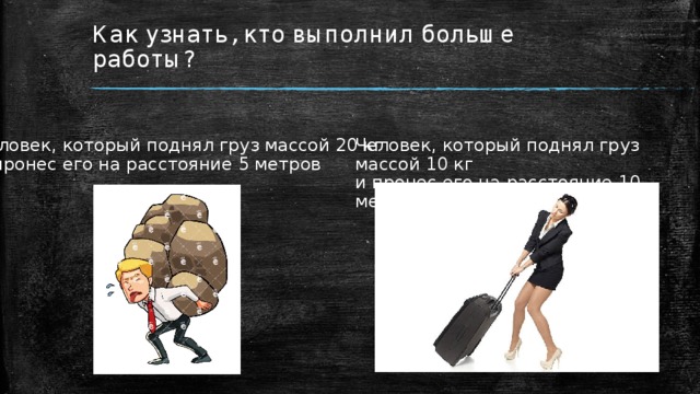 Как узнать, кто выполнил больше работы? Человек, который поднял груз массой 10 кг и пронес его на расстояние 10 метров Человек, который поднял груз массой 20 кг и пронес его на расстояние 5 метров 