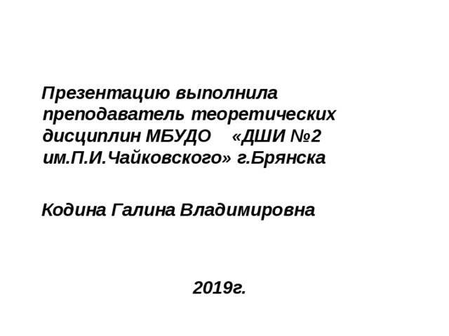  Презентацию выполнила преподаватель теоретических дисциплин МБУДО «ДШИ №2 им.П.И.Чайковского» г.Брянска   Кодина Галина Владимировна    2019г. 