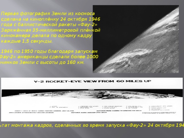 Первая фотография Земли из космоса сделана на киноплёнку 24 октября 1946 года с баллистической ракеты «Фау-2»  Заряжённая 35-миллиметровой плёнкой кинокамера делала по одному кадру каждые 1,5 секунды.  С 1946 по 1950 годы благодаря запускам «Фау-2» американцы сделали более 1000  снимков Земли с высоты до 160 км. Результат монтажа кадров, сделанных во время запуска «Фау-2» 24 октября 1946 года 