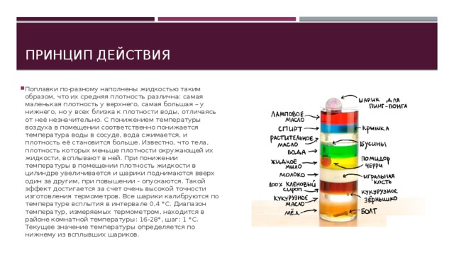 Принцип действия Поплавки по-разному наполнены жидкостью таким образом, что их средняя плотность различна: самая маленькая плотность у верхнего, самая большая – у нижнего, но у всех близка к плотности воды, отличаясь от неё незначительно. С понижением температуры воздуха в помещении соответственно понижается температура воды в сосуде, вода сжимается, и плотность её становится больше. Известно, что тела, плотность которых меньше плотности окружающей их жидкости, всплывают в ней. При понижении температуры в помещении плотность жидкости в цилиндре увеличивается и шарики поднимаются вверх один за другим, при повышении - опускаются. Такой эффект достигается за счет очень высокой точности изготовления термометров. Все шарики калибруются по температуре всплытия в интервале 0,4 °С. Диапазон температур, измеряемых термометром, находится в районе комнатной температуры: 16-28°, шаг: 1 °С. Текущее значение температуры определяется по нижнему из всплывших шариков. 