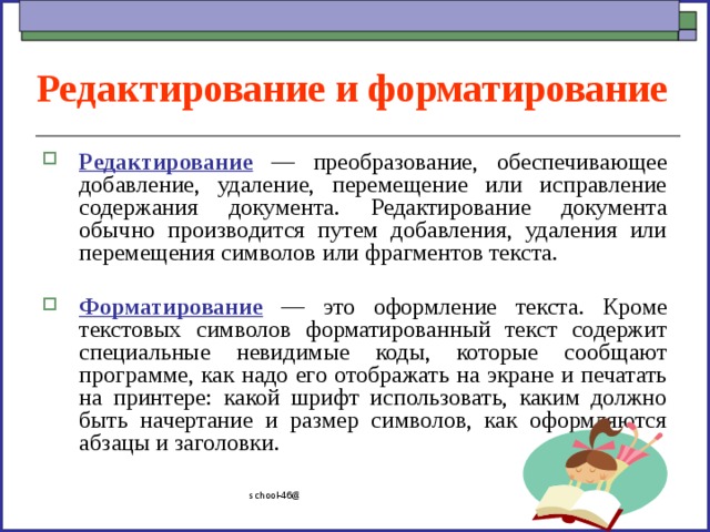 Редактирование и форматирование Редактирование — преобразование, обеспечивающее добавление, удаление, перемещение или исправление содержания документа. Редактирование документа обычно производится путем добавления, удаления или перемещения символов или фрагментов текста.  Форматирование — это оформление текста. Кроме текстовых символов форматированный текст содержит специальные невидимые коды, которые сообщают программе, как надо его отображать на экране и печатать на принтере: какой шрифт использовать, каким должно быть начертание и размер символов, как оформляются абзацы и заголовки. school-46@mail.ru 