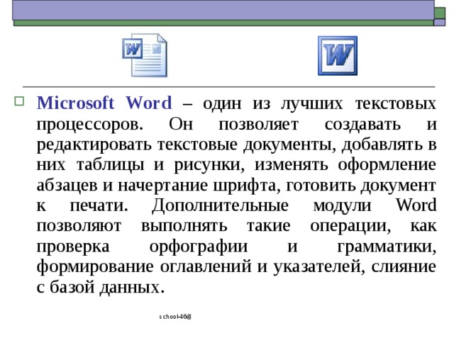 Microsoft Word – один из лучших текстовых процессоров. Он позволяет создавать и редактировать текстовые документы, добавлять в них таблицы и рисунки, изменять оформление абзацев и начертание шрифта, готовить документ к печати. Дополнительные модули Word позволяют выполнять такие операции, как проверка орфографии и грамматики, формирование оглавлений и указателей, слияние с базой данных. school-46@mail.ru 