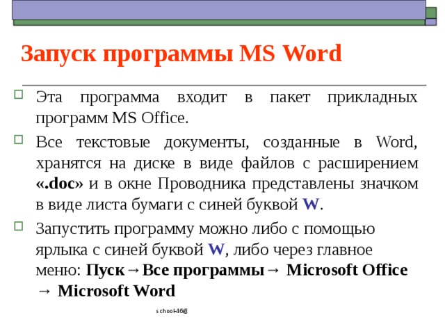 Запуск программы MS Word Эта программа входит в пакет прикладных программ MS Office. Все текстовые документы, созданные в Word, хранятся на диске в виде файлов с расширением «.doc » и в окне Проводника представлены значком в виде листа бумаги с синей буквой W . Запустить программу можно либо с помощью ярлыка с синей буквой W , либо через главное меню: Пуск→Все программы→ Microsoft Office → Microsoft Word school-46@mail.ru 