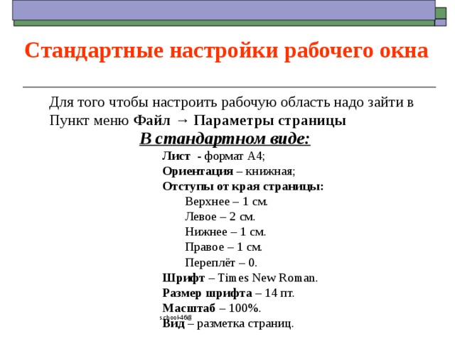 Стандартные настройки рабочего окна Для того чтобы настроить рабочую область надо зайти в Пункт меню Файл  →  Параметры страницы В стандартном виде:  Лист - формат А4;  Ориентация – книжная;  Отступы от края страницы:   Верхнее – 1 см.   Левое – 2 см.   Нижнее – 1 см.   Правое – 1 см.   Переплёт – 0.  Шрифт – Times New Roman.  Размер шрифта – 14 пт.  Масштаб – 100%.  Вид – разметка страниц. school-46@mail.ru 