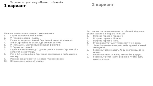 1 вариант Задание по рассказу «Дама с собачкой» 2 вариант  Напиши да/нет возле каждого утверждения Восстанови последовательность событий. Отдельно укажи событие, которого не было Герои познакомились в Ялте. У героини собака – такса. Гуров до встречи с Анной Сергеевной жене не изменял. Анна Сергеевна не знает, где служит ее муж. У мужа Анны Сергеевны немецкая фамилия. У Гурова нет детей. Гуров приехал в город С. для встречи с Анной Сергеевной и встретил ее на улице. Раз в 2-3 месяца Анна Сергеевна приезжала к любовнику в Москву. Рассказ заканчивается смертью главного героя. Жена героя узнала об измене. Встреча героев в городе С. Встреча героев в Москве. Встреча героев в Ялте. Гуров караулит Анну Сергеевну у ее дома.  Анна Сергеевна называет себя дурной, низкой женщиной. Герой пытается забыть Анну Сергеевну, но не может. Герой признается жене, что любит другую. Герои пытаются найти решение, чтобы быть вместе всегда. 