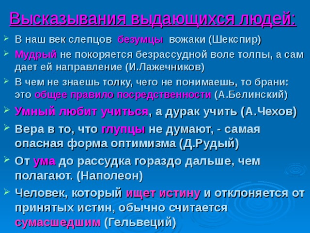 Высказывания выдающихся людей:  В наш век слепцов безумцы вожаки (Шекспир) Мудрый не покоряется безрассудной воле толпы, а сам дает ей направление (И.Лажечников) В чем не знаешь толку, чего не понимаешь, то брани: это общее правило посредственности (А.Белинский) Умный любит учиться , а дурак учить (А.Чехов) Вера в то, что глупцы не думают, - самая опасная форма оптимизма (Д.Рудый) От ума до рассудка гораздо дальше, чем полагают. (Наполеон) Человек, который ищет истину и отклоняется от принятых истин, обычно считается сумасшедшим (Гельвеций)  