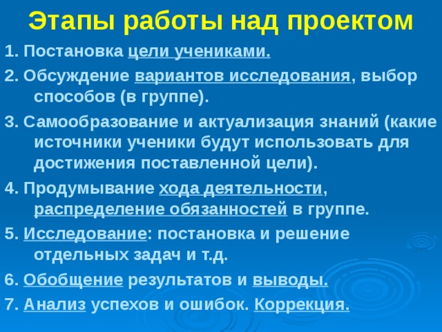 Этапы работы над проектом 1. Постановка цели учениками. 2. Обсуждение вариантов исследования , выбор способов (в группе). 3. Самообразование и актуализация знаний (какие источники ученики будут использовать для достижения поставленной цели). 4. Продумывание хода деятельности , распределение обязанностей в группе. 5.  Исследование : постановка и решение отдельных задач и т.д. 6.  Обобщение результатов и выводы. 7.  Анализ успехов и ошибок. Коррекция.  