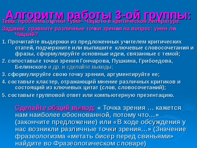 Алгоритм работы 3-ой группы: Тема: проблема оценки «ума» Чацкого в критической литературе. Задание: сравните различные точки зрения на вопрос: умен ли Чацкий? 1. Прочитайте выдержки из предложенных учителем критических статей, подчеркните или выпишите  ключевые словосочетания и фразы, сформулируйте основные идеи, связанные с темой; 2. сопоставьте точки зрения Гончарова, Пушкина, Грибоедова, Белинского и др. и сделайте выводы; 3. сформулируйте свою точку зрения, аргументируйте ее; 4. составьте кластер, отражающий мнение различных критиков и состоящий из ключевых цитат (слов, словосочетаний); 5. составьте групповой ответ или компьютерную презентацию.   Сделайте общий вывод:  « Точка зрения … кажется нам наиболее обоснованной, потому что…» (закончите предложение) или «В ходе обсуждения у нас возникли различные точки зрения…» (Значение фразеологизма «метать бисер перед свиньями» найдите во Фразеологическом словаре) 
