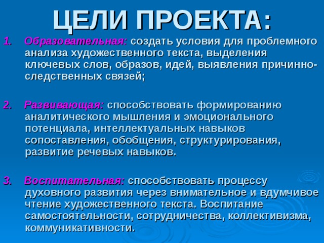 ЦЕЛИ ПРОЕКТА: 1. Образовательная:  создать условия для проблемного  анализа художественного текста, выделения ключевых слов, образов, идей, выявления причинно- следственных связей;  2. Развивающая:  способствовать формированию аналитического мышления и эмоционального потенциала, интеллектуальных навыков сопоставления, обобщения, структурирования, развитие речевых навыков.  3. Воспитательная:  способствовать процессу духовного развития через внимательное и вдумчивое чтение художественного текста. Воспитание самостоятельности, сотрудничества, коллективизма, коммуникативности. 