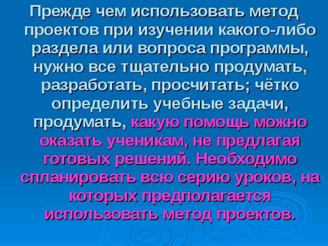 Прежде чем использовать метод проектов при изучении какого-либо раздела или вопроса программы, нужно все тщательно продумать, разработать, просчитать; чётко определить учебные задачи, продумать,  какую помощь можно оказать ученикам, не предлагая готовых решений. Необходимо спланировать всю серию уроков, на которых предполагается использовать метод проектов. 