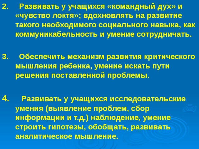 2.     Развивать у учащихся «командный дух» и «чувство локтя»; вдохновлять на развитие такого необходимого социального навыка, как коммуникабельность и умение сотрудничать.  3.     Обеспечить механизм развития критического мышления ребенка, умение искать пути решения поставленной проблемы.  4.     Развивать у учащихся исследовательские умения (выявление проблем, сбор информации и т.д.) наблюдение, умение строить гипотезы, обобщать, развивать аналитическое мышление.  