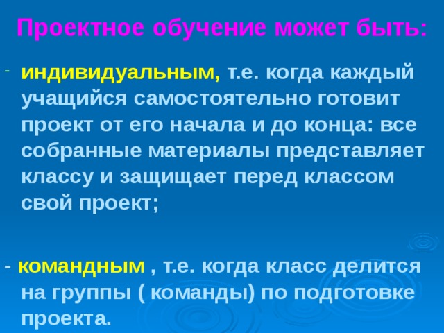 Проектное обучение может быть: индивидуальным, т.е. когда каждый учащийся самостоятельно готовит проект от его начала и до конца: все собранные материалы представляет классу и защищает перед классом свой проект;  - командным , т.е. когда класс делится на группы ( команды) по подготовке проекта. 