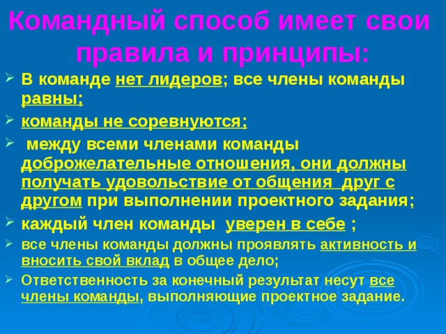 Командный способ имеет свои правила и принципы: В команде нет лидеров ; все члены команды равны; команды не соревнуются;  между всеми членами команды  доброжелательные отношения, они должны получать удовольствие от общения друг с другом при выполнении проектного задания; каждый член команды  уверен в себе ; все члены команды должны проявлять активность и вносить свой вклад в общее дело; Ответственность за конечный результат несут все члены команды , выполняющие проектное задание. 