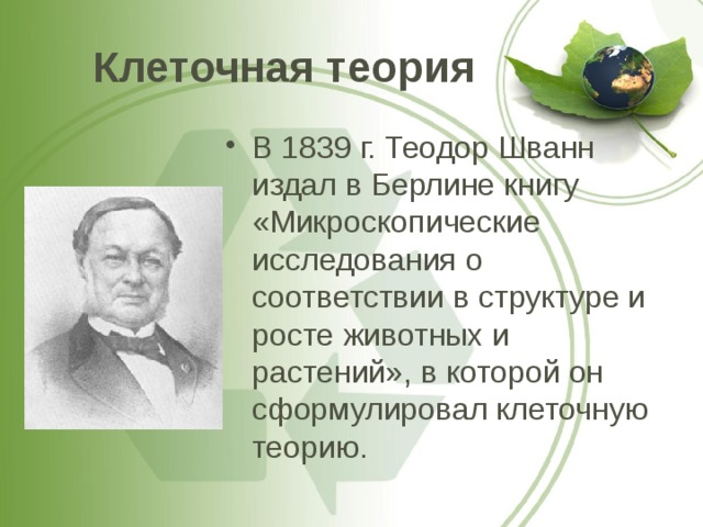 Клеточная теория В 1839 г. Теодор Шванн издал в Берлине книгу «Микроскопические исследования о соответствии в структуре и росте животных и растений», в которой он сформулировал клеточную теорию. 