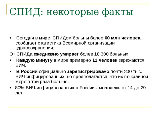 СПИД: некоторые факты • Сегодня в мире СПИДом больны более 60 млн человек, сообщает статистика Всемирной организации здравоохранения; От СПИДа ежедневно умирает более 18 300 больных; • Каждую минуту в мире примерно 11 человек заражаются ВИЧ. • В России официально зарегистрировано почти 300 тыс. ВИЧ-инфицированных, но предполагается, что их по крайней мере в три раза больше. • 80% ВИЧ-инфицированных в России - молодежь от 14 до 29 лет. 