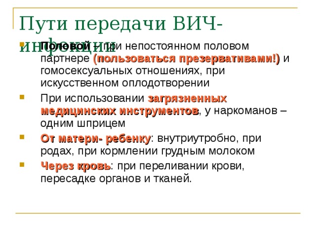 Пути передачи ВИЧ-инфекции Половой – при непостоянном половом партнере (пользоваться презервативами!) и гомосексуальных отношениях, при искусственном оплодотворении При использовании загрязненных медицинских инструментов , у наркоманов – одним шприцем От матери- ребенку : внутриутробно, при родах, при кормлении грудным молоком Через кровь : при переливании крови, пересадке органов и тканей. 