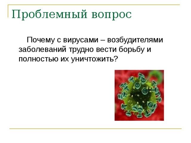 Проблемный вопрос  Почему с вирусами – возбудителями заболеваний трудно вести борьбу и полностью их уничтожить? 