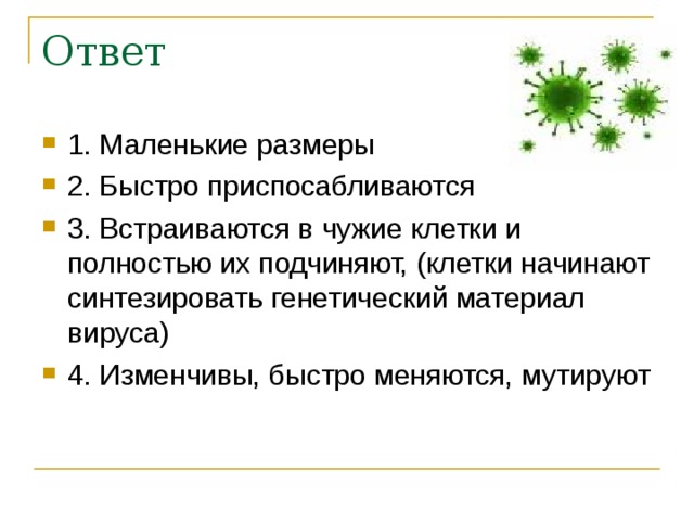 Ответ 1. Маленькие размеры 2. Быстро приспосабливаются 3. Встраиваются в чужие клетки и полностью их подчиняют, (клетки начинают синтезировать генетический материал вируса) 4. Изменчивы, быстро меняются, мутируют  