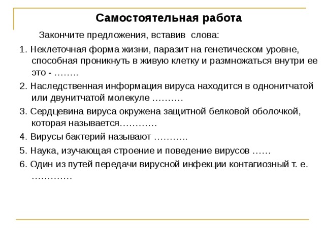 Самостоятельная работа  Закончите предложения, вставив слова: 1. Неклеточная форма жизни, паразит на генетическом уровне, способная проникнуть в живую клетку и размножаться внутри ее это - …….. 2. Наследственная информация вируса находится в однонитчатой или двунитчатой молекуле ………. 3. Сердцевина вируса окружена защитной белковой оболочкой, которая называется………… 4. Вирусы бактерий называют ……….. 5. Наука, изучающая строение и поведение вирусов …… 6. Один из путей передачи вирусной инфекции контагиозный т. е. …………. 