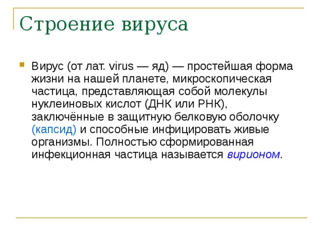 Строение вируса Вирус (от лат. virus — яд) — простейшая форма жизни на нашей планете, микроскопическая частица, представляющая собой молекулы нуклеиновых кислот (ДНК или РНК), заключённые в защитную белковую оболочку (капсид) и способные инфицировать живые организмы. Полностью сформированная инфекционная частица называется вирионом .  