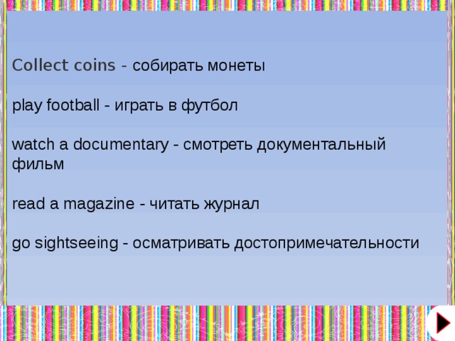 Collect coins - собирать монеты play football - играть в футбол watch a documentary - смотреть документальный фильм read a magazine - читать журнал go sightseeing - осматривать достопримечательности  