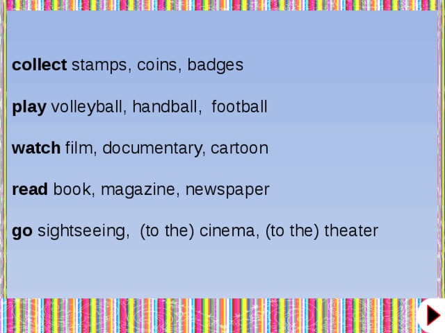 collect  stamps, coins, badges play  volleyball, handball,  football watch  film, documentary, cartoon read  book, magazine, newspaper go  sightseeing,  (to the) cinema, (to the) theater  