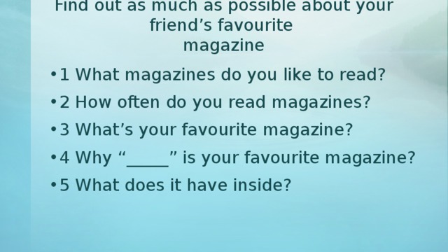 Find out as much as possible about your friend’s favourite  magazine 1 What magazines do you like to read? 2 How often do you read magazines? 3 What’s your favourite magazine? 4 Why “_____” is your favourite magazine? 5 What does it have inside? 