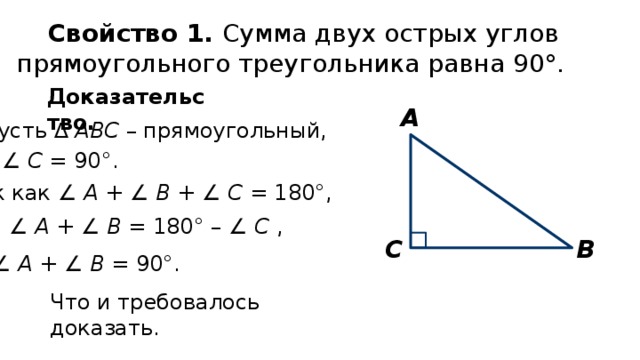 Свойство 1. Сумма двух острых углов прямоугольного треугольника равна 90°. Доказательство. А Пусть ∆ АВС – прямоугольный, ∠ С = 90°. Так как ∠ А + ∠ В + ∠ С = 180°, то ∠ А + ∠ В = 180° – ∠ С , В С ∠ А + ∠ В = 90°. Что и требовалось доказать. 