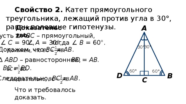 Свойство 2. Катет прямоугольного треугольника, лежащий против угла в 30°, равен половине гипотенузы. А Доказательство. Пусть ∆ АВС – прямоугольный, тогда ∠ В = 60°. ∠ A = 30°, ∠ С = 90°, 30° 30°   Докажем, что ВС = АВ . ∆  АВD – равносторонний, ВD = AB. ВС = ВD .   60° 60° D В   Следовательно, ВС = АВ . С Что и требовалось доказать. 