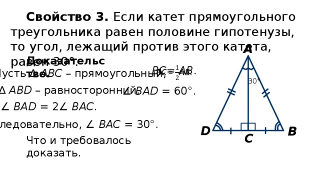 Свойство 3. Если катет прямоугольного треугольника равен половине гипотенузы, то угол, лежащий против этого катета, равен 30°. А Доказательство. ВС = АВ .   Пусть ∆ АВС – прямоугольный, 30° ∆  АВD – равносторонний, ∠ ВАD = 60°. ∠ ВАD = 2∠ ВАC . Следовательно, ∠ ВАC = 30°. D В С Что и требовалось доказать. 