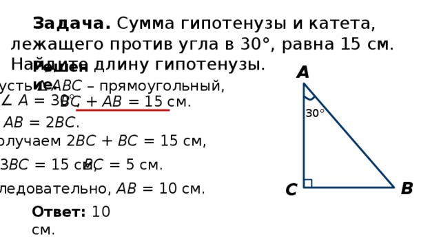 Задача. Сумма гипотенузы и катета, лежащего против угла в 30°, равна 15 см. Найдите длину гипотенузы. Решение. А Пусть ∆ АВС – прямоугольный, ∠ A = 30°, ВС + АВ = 15 см. 30° АВ = 2 ВС . Получаем  2 ВС + ВС = 15 см, ВС = 5 см. 3 ВС = 15 см, В С Следовательно, АВ = 10 см. Ответ: 10 см. 