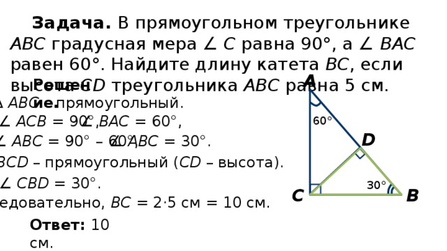 Задача. В прямоугольном треугольнике АВС градусная мера ∠ С равна 90°, а ∠ ВАС равен 60°. Найдите длину катета ВС , если высота СD треугольника АВС равна 5 см. А Решение. ∆  АВС – прямоугольный. ∠ AСВ = 90°, ∠ ВAС = 60°, 60° D ∠ AВС = 30°. ∠ AВС = 90° – 60°, ∆  ВСD – прямоугольный ( СD – высота). ∠ СВD = 30°. 30° В С Следовательно, ВС = 2·5 см = 10 см. Ответ: 10 см. 