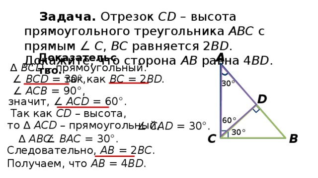 Задача. Отрезок СD – высота прямоугольного треугольника АВС с прямым ∠ С , ВС равняется 2 ВD . Докажите, что сторона АВ равна 4 ВD . А Доказательство. ∆  ВСD – прямоугольный. ∠ ВCD = 30°, так как ВС = 2 ВD. 30° ∠ АCВ = 90°, D значит, ∠ АCD = 60°. Так как СD – высота, 60° то ∆ АСD – прямоугольный, ∠ CАD = 30°. 30° В С ∆  АВС: ∠ ВАС = 30°. Следовательно, АВ = 2 ВС . Получаем, что АВ = 4 BD . 
