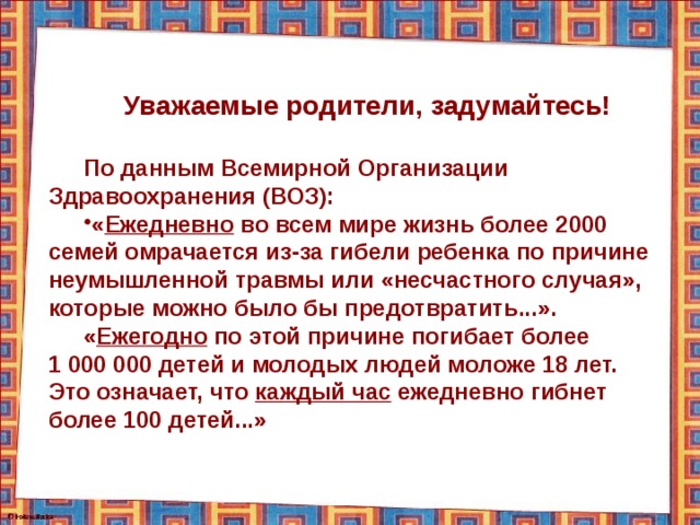 Уважаемые родители, задумайтесь!  По данным Всемирной Организации Здравоохранения (ВОЗ): « Ежедневно во всем мире жизнь более 2000 семей омрачается из-за гибели ребенка по причине неумышленной травмы или «несчастного случая», которые можно было бы предотвратить...». « Ежегодно по этой причине погибает более 1 000 000 детей и молодых людей моложе 18 лет. Это означает, что каждый час ежедневно гибнет более 100 детей...» 