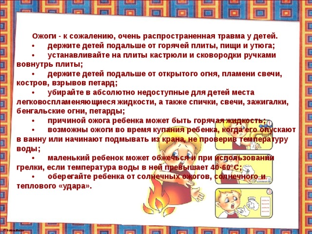 Ожоги - к сожалению, очень распространенная травма у детей. •  держите детей подальше от горячей плиты, пищи и утюга; •  устанавливайте на плиты кастрюли и сковородки ручками вовнутрь плиты; •  держите детей подальше от открытого огня, пламени свечи, костров, взрывов петард; •  убирайте в абсолютно недоступные для детей места легковоспламеняющиеся жидкости, а также спички, свечи, зажигалки, бенгальские огни, петарды; •  причиной ожога ребенка может быть горячая жидкость; •  возможны ожоги во время купания ребенка, когда его опускают в ванну или начинают подмывать из крана, не проверив температуру воды; •  маленький ребенок может обжечься и при использовании грелки, если температура воды в ней превышает 40-60°С; •  оберегайте ребенка от солнечных ожогов, солнечного и теплового «удара». 