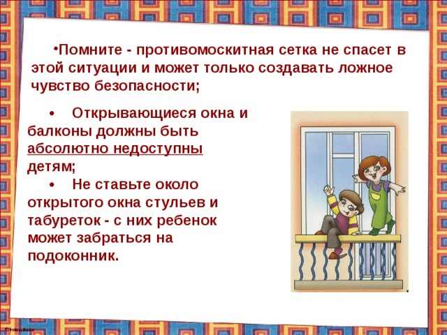 Помните - противомоскитная сетка не спасет в этой ситуации и может только создавать ложное чувство безопасности; •  Открывающиеся окна и балконы должны быть абсолютно недоступны детям; •  Не ставьте около открытого окна стульев и табуреток - с них ребенок может забраться на подоконник. 