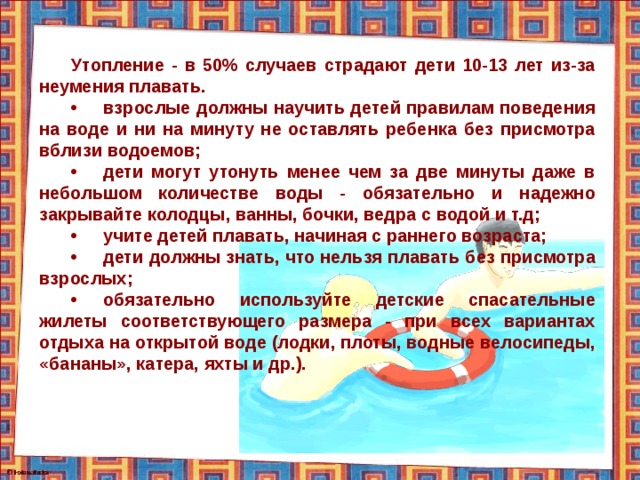 Утопление - в 50% случаев страдают дети 10-13 лет из-за неумения плавать. •  взрослые должны научить детей правилам поведения на воде и ни на минуту не оставлять ребенка без присмотра вблизи водоемов; •  дети могут утонуть менее чем за две минуты даже в небольшом количестве воды - обязательно и надежно закрывайте колодцы, ванны, бочки, ведра с водой и т.д; •  учите детей плавать, начиная с раннего возраста; •  дети должны знать, что нельзя плавать без присмотра взрослых; •  обязательно используйте детские спасательные жилеты соответствующего размера - при всех вариантах отдыха на открытой воде (лодки, плоты, водные велосипеды, «бананы», катера, яхты и др.). 