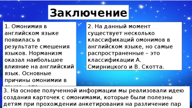 Заключение 1. Омонимия в английском языке появилась в результате смешения языков. Норманизм оказал наибольшее влияние на английский язык. Основные причины омонимии в языке – это заимствование слов из других языков. 2. На данный момент существует несколько классификаций омонимов в английском языке, но самые распространенные – это классификации А. Смирницкого и В. Скотта. 3. На основе полученной информации мы реализовали идею создания карточек с омонимами, которые были полезны детям при прохождении анкетирования на различение пар омонимичных слов. 