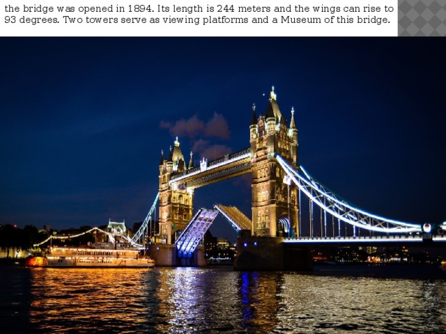 the bridge was opened in 1894. Its length is 244 meters and the wings can rise to 93 degrees. Two towers serve as viewing platforms and a Museum of this bridge. 