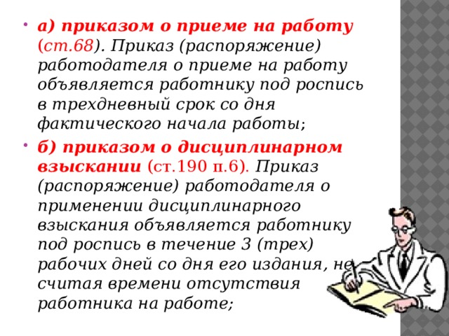 а) приказом о приеме на работу ( ст.68 ).  Приказ (распоряжение) работодателя о приеме на работу объявляется работнику под роспись в трехдневный срок со дня фактического начала работы ; б) приказом о дисциплинарном взыскании (ст.190 п.6). Приказ (распоряжение) работодателя о применении дисциплинарного взыскания объявляется работнику под роспись в течение 3 (трех) рабочих дней со дня его издания, не считая времени отсутствия работника на работе; 