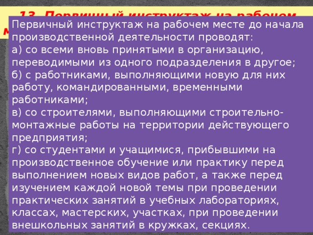 13. Первичный инструктаж на рабочем месте. Первичный инструктаж на рабочем месте до начала производственной деятельности проводят: а) со всеми вновь принятыми в организацию, переводимыми из одного подразделения в другое; б) с работниками, выполняющими новую для них работу, командированными, временными работниками; в) со строителями, выполняющими строительно-монтажные работы на территории действующего предприятия; г) со студентами и учащимися, прибывшими на производственное обучение или практику перед выполнением новых видов работ, а также перед изучением каждой новой темы при проведении практических занятий в учебных лабораториях, классах, мастерских, участках, при проведении внешкольных занятий в кружках, секциях. 