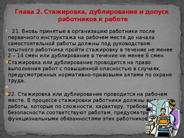 Глава 2. Стажировка, дублирование и допуск  работников к работе  21. Вновь принятые в организацию работники после первичного инструктажа на рабочем месте до начала самостоятельной работы должны под руководством опытного работника пройти стажировку в течение не менее 2 – 14 смен или дублирование в течение не менее 6 смен. Стажировка или дублирование проводится на право выполнения работ с повышенной опасностью в случаях, предусмотренных нормативно-правовыми актами по охране труда.   22. Стажировка или дублирование проводится на рабочем месте. В процессе стажировки работники должны выполнять работы, которые по сложности, характеру, требованиям безопасности соответствуют работам, предусматриваемым функциональными обязанностями этих работников.  